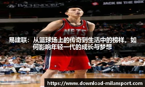 易建联：从篮球场上的传奇到生活中的榜样，如何影响年轻一代的成长与梦想